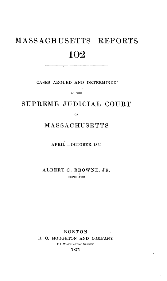 handle is hein.statereports/massredsc0102 and id is 1 raw text is: ï»¿MASSACHUSETTS

REPORTS

102

CASES ARGUED AND DETERMINED'
IN  THE
SUPREME JUDICIAL COURT
OF

MASSACHUSETTS
APRIL-OCTOBER 1869

ALBERT

G. BROWNE, JR.
REPORTER

BOSTON
H. 0. HOUGHTON AND COMPANY
117 WASHINGTON STREET
1871


