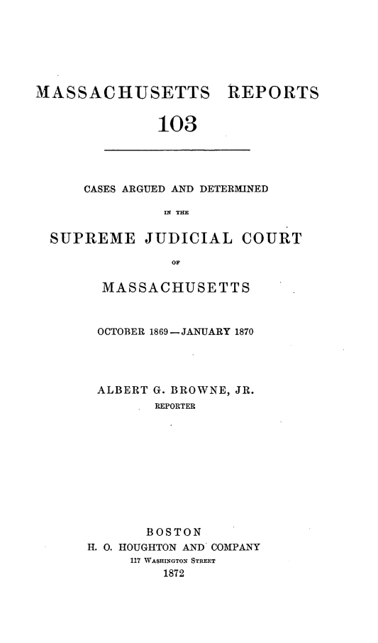 handle is hein.statereports/massredsc0103 and id is 1 raw text is: ï»¿MASSACHUSETTS REPORTS
103

CASES ARGUED AND DETERMINED
114 THE

SUPREME JUDICIAL COURT
OF
MASSACHUSETTS

OCTOBER 1869-JANUARY 1870
ALBERT G. BROWNE, JR.
REPORTER
BOSTON
H. 0. HOUGHTON AND COMPANY
117 WASHINGTON STREET
1872


