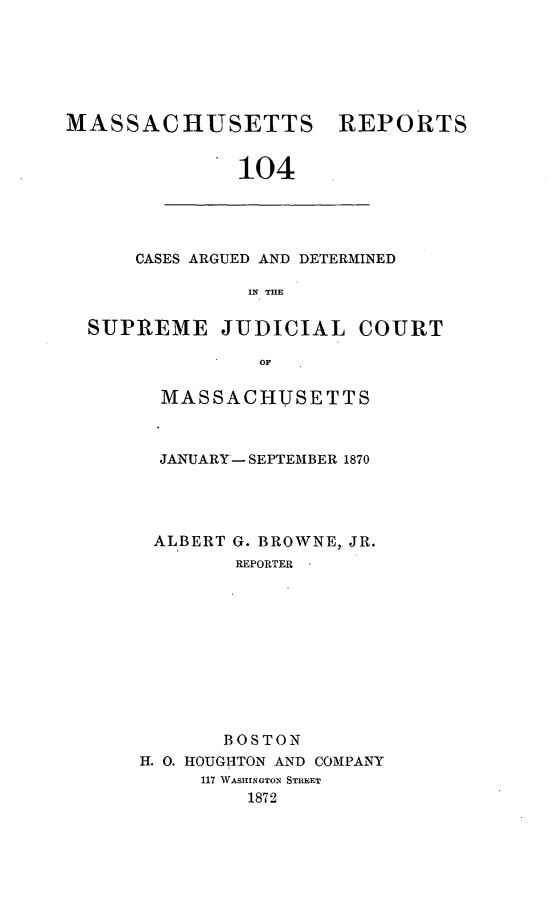 handle is hein.statereports/massredsc0104 and id is 1 raw text is: ï»¿MASSACHUSETTS

REPORTS

104

CASES ARGUED AND DETERMINED
IN THE
SUPREME JUDICIAL COURT
OF

MASSACHUSETTS
JANUARY -SEPTEMBER 1870
ALBERT G. BROWNE,. JR.
REPORTER
BOSTON
H. 0. HOUGH1TON AND COMPANY
117 WASHINGTON STREET
1872


