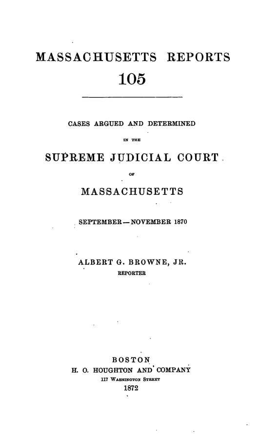 handle is hein.statereports/massredsc0105 and id is 1 raw text is: MASSACHUSETTS REPORTS
105

CASES ARGUED AND DETERMINED
IN THE

SUPREME JUDICIAL COURT
OF
MASSACHUSETTS

SEPTEMBER- NOVEMBER 1870

ALBERT

G. BROWNE, JR.
REPORTER

BOSTON
H. 0. HOUGHTON AND COMPANY
117 WASHINGTON STREET
1872


