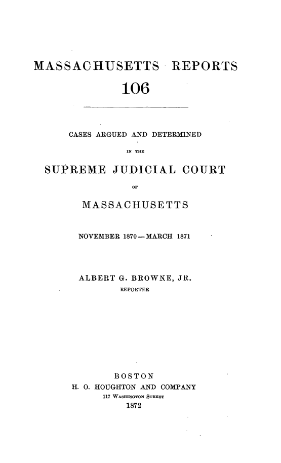 handle is hein.statereports/massredsc0106 and id is 1 raw text is: ï»¿MASSACHUSETTS

REPORTS

106

CASES ARGUED AND DETERMINED
IN THE
SUPREME JUDICIAL COURT
OF

MASSACHUSETTS
NOVEMBER 1870- MARCH 1871
ALBERT G. BROWNE, JR.
REPORTER
BOSTON
H. 0. HOUGHTON AND COMPANY
117 WASHINGTON STREET
1872



