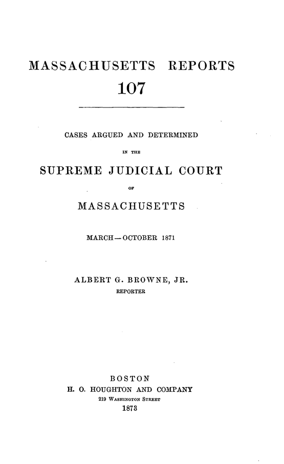 handle is hein.statereports/massredsc0107 and id is 1 raw text is: ï»¿MASSACHUSETTS REPORTS
107

CASES ARGUED AND DETERMINED
IN THE

SUPREME JUDICIAL COURT
OM
MASSACHUSETTS

MARCH- OCTOBER 1871

ALBERT

G. BROWNE, JR.
REPORTER

BOSTON
H. 0. HOUGHTON AND COMPANY
219 WASHINGTON STREET
1873


