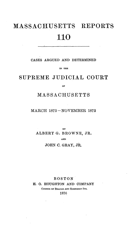 handle is hein.statereports/massredsc0110 and id is 1 raw text is: ï»¿MASSACHUSETTS REPORTS
110

CASES ARGUED AND DETERMINED
IN THE

SUPREME JUDICIAL COURT
OF
MASSACHUSETTS

MARCH 1872 -NOVEMBER 1872
BY
ALBERT G. BROWNE, JR.
AND
JOHN C. GRAY, JR.
BOSTON
H. 0. HOUGHTON AND COMPANY
CORNER OF BEACON AND SOMERBSET STs.
1876


