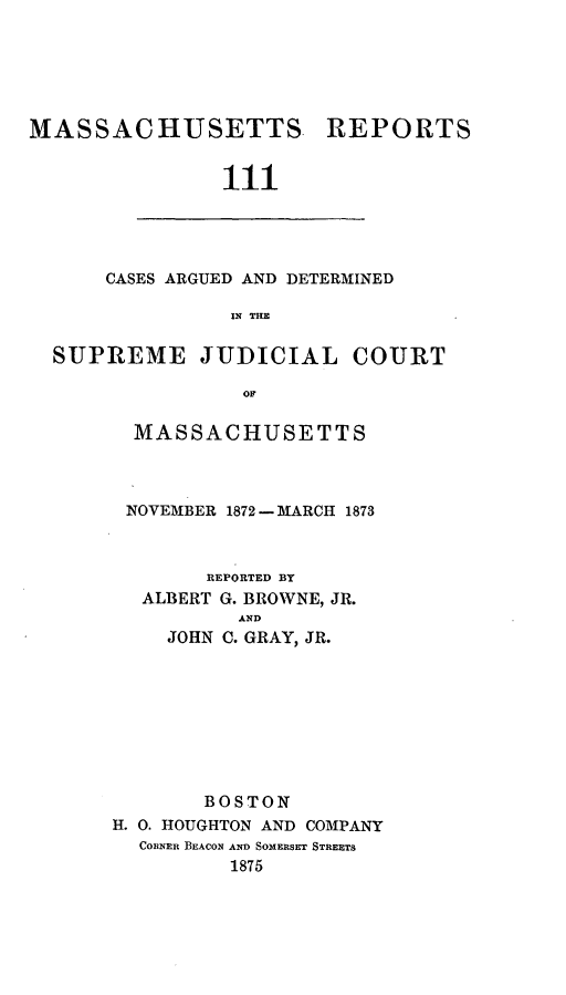 handle is hein.statereports/massredsc0111 and id is 1 raw text is: ï»¿MASSACHUSETTS REPORTS
111

CASES ARGUED AND DETERMINED
IN THE

SUPREME JUDICIAL COURT
OM
MASSACHUSETTS

NOVEMBER 1872 - MARCH 1873
REPORTED BY
ALBERT G. BROWNE, JR.
AND
JOHN C. GRAY, JR.
BOSTON
H. 0. HOUGHTON AND COMPANY
CORNER BEACON AND SOMERSET STREETS
1875



