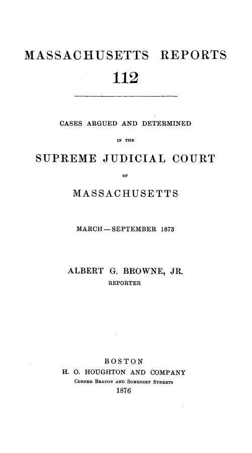 handle is hein.statereports/massredsc0112 and id is 1 raw text is: ï»¿MASSACHUSETTS REPORTS
112

CASES ARGUED AND DETERMINED
1N THE

SUPREME JUDICIAL COURT
OF
MASSACHUSETTS

MARCH-SEPTEMBER 1873

ALBERT

G. BROWNE, JR,
REPORTER

BOSTON
H. 0. HOUGHTON AND COMPANY
CORNER BEACON AND SOMERSET STREETS
1876


