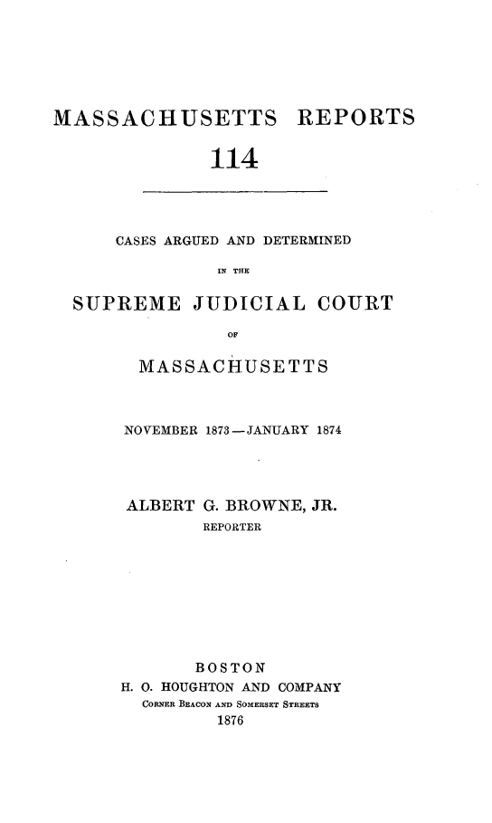 handle is hein.statereports/massredsc0114 and id is 1 raw text is: ï»¿MASSACHUSETTS

REPORTS

114

CASES ARGUED AND DETERMINED
IN THE
SUPREME JUDICIAL COURT
OF

MASSACHUSETTS
NOVEMBER 1873 - JANUARY 1874
ALBERT G. BROWNE, JR.
REPORTER
BOSTON
H. 0. HOUGHTON AND COMPANY
CORNER BEACON AND SOMERSET STREETS
1876


