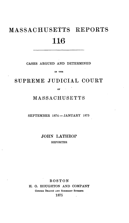 handle is hein.statereports/massredsc0116 and id is 1 raw text is: ï»¿MASSACHUSETTS REPORTS
116

CASES ARGUED AND DETERMINED
IN THE

SUPREME JUDICIAL COURT
OF
MASSACHUSETTS

SEPTEMBER 1874- JANUARY 1875
JOHN LATHROP
REPORTER
BOSTON
H. 0. HOUGHTON AND COMPANY
CORNER BEACON AND SOMERSET STREETS
1875



