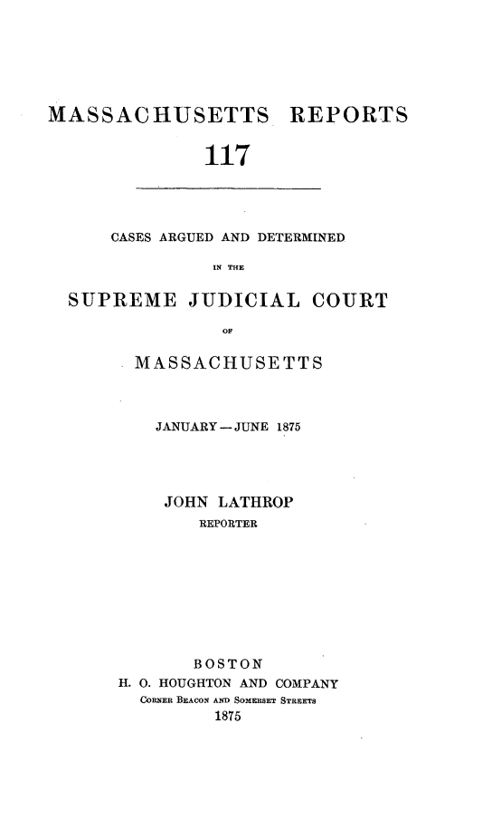 handle is hein.statereports/massredsc0117 and id is 1 raw text is: ï»¿MASSACHUSETTS REPORTS
117

CASES ARGUED AND DETERMINED
IN THE

SUPREME JUDICIAL COURT
OF
MASSACHUSETTS

JANUARY - JUNE 1875
JOHN LATHROP
REPORTER
BOSTON
H. 0. HOUGHTON AND COMPANY
CORNER BEACON AND SOMERSET STREETS
1875



