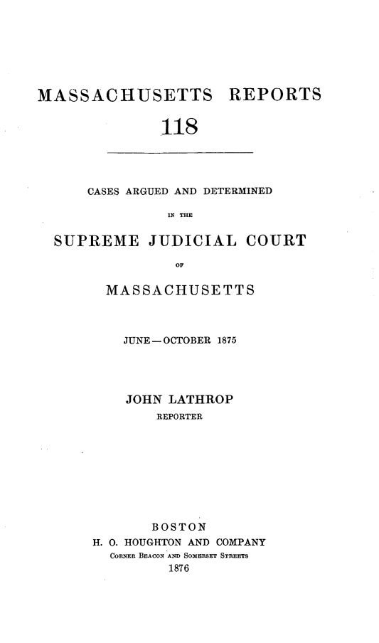handle is hein.statereports/massredsc0118 and id is 1 raw text is: ï»¿MASSACHUSETTS REPORTS
118

CASES ARGUED AND DETERMINED
IN THE

SUPREME JUDICIAL COURT
OF
MASSACHUSETTS

JUNE - OCTOBER 1875
JOHN LATHROP
REPORTER
BOSTON
H. 0. HOUGHTON AND COMPANY
CORNER BEACON AND SOMERSET STREETS
1876


