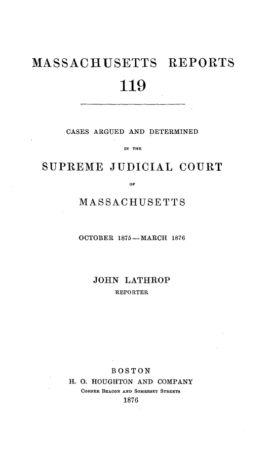 handle is hein.statereports/massredsc0119 and id is 1 raw text is: ï»¿MASSACHUSETTS

REPORTS

119

CASES ARGUED AND DETERMINED
IN THE
SUPREME JUDICIAL COURT
or

MASSACHUSETTS
OCTOBER 1875-MARCH 1876
JOHN LATHROP
REPORTER
BOSTON
H. 0. HOUGHTON AND COMPANY
CORNER BEACON AND SOMERSET STREETS
1876


