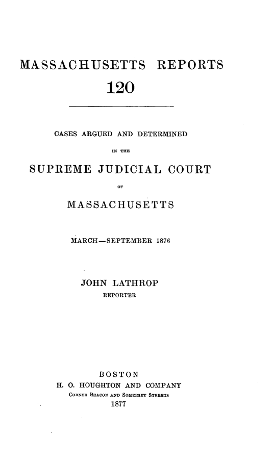 handle is hein.statereports/massredsc0120 and id is 1 raw text is: ï»¿MASSACHUSETTS

REPORTS

120

CASES ARGUED AND DETERMINED
IN THE
SUPREME JUDICIAL COURT
OF,

MASSACHUSETTS
MARCH-SEPTEMBER 1876
JOHN LATHROP
REPORTER
BOSTON
H. 0. HOUGHTON AND COMPANY
CORNER BEACON AND SOMERSET STREETS
1877


