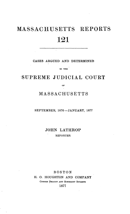 handle is hein.statereports/massredsc0121 and id is 1 raw text is: ï»¿MASSACHUSETTS REPORTS
121

CASES ARGUED AND DETERMINED
IN THE

SUPREME JUDICIAL COURT
oF
MASSACHUSETTS

SEPTEMBER, 1876-JANUARY, 1877
JOHN LATHROP
REPORTER
BOSTON
H. 0. HOUGHTON AND COMPANY
CORNER BEACON AND SOMERSET STREETS
1877


