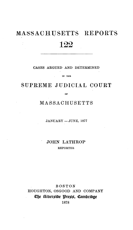 handle is hein.statereports/massredsc0122 and id is 1 raw text is: ï»¿MASSACHUSETTS REPORTS
122

CASES ARGUED AND DETERMINED
IN~ THES

SUPREME JUDICIAL COURT
MASSACHUSETTS

JANUARY - JUNE, 1877
JOHN LATHROP
REPORTER
BOSTON
HOUGHTON,OSGOOD AND COMPANY
e flibergibe pre##, Camabrit8ge
1878


