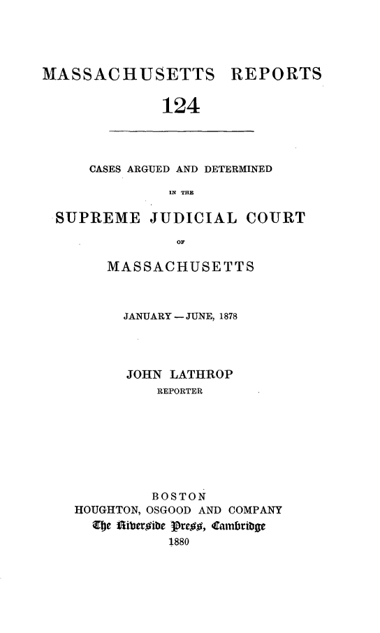 handle is hein.statereports/massredsc0124 and id is 1 raw text is: ï»¿MASSACHUSETTS REPORTS
124

CASES ARGUED AND DETERMINED
IN~ THE

SUPREME JUDICIAL COURT
OF
MASSACHUSETTS

JANUARY - JUNE, 1878
JOHN LATHROP
REPORTER
BOSTON
HOUGHTON, OSGOOD AND COMPANY
CDe fibergibe pregg, Cambribge
1880



