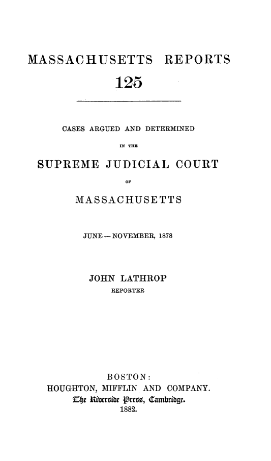 handle is hein.statereports/massredsc0125 and id is 1 raw text is: ï»¿MASSACHUSETTS REPORTS
125

CASES ARGUED AND DETERMINED
IN THE

SUPREME JUDICIAL COURT
OM
MASSACHUSETTS

JUNE - NOVEMBER, 1878
JOHN LATHROP
REPORTER
BOSTON:
HOUGHTON, MIFFLIN AND COMPANY.
Ele Iersior Pre8 , Cambrige.
1882.


