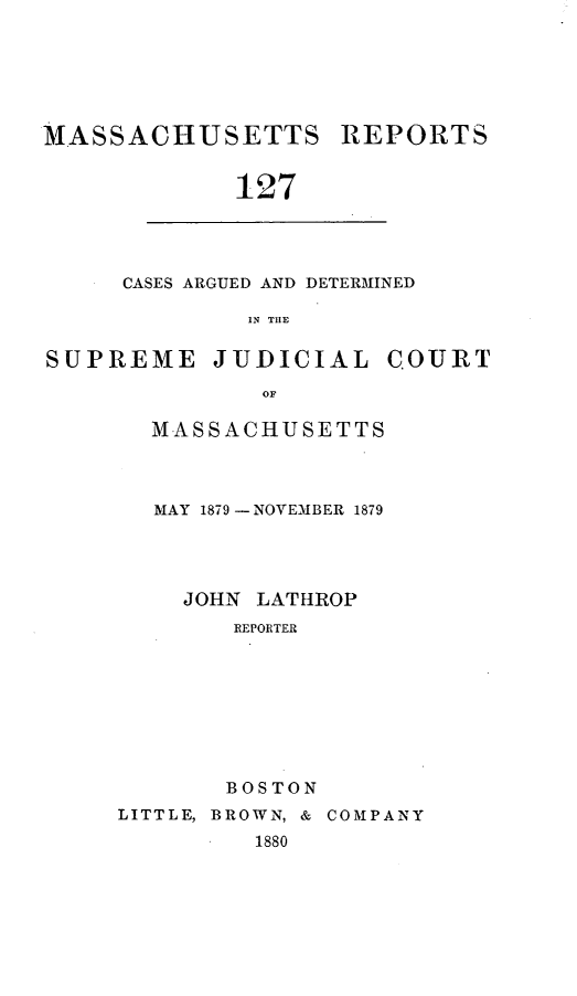 handle is hein.statereports/massredsc0127 and id is 1 raw text is: ï»¿MASSACHUSETTS REPORTS
127

CASES ARGUED AND DETERMINED
IN THE

SUPREME JUDICIAL COURT
OF
MASSACHUSETTS

MAY 1879 -NOVEMBER 1879
JOHN LATHROP
REPORTER
BOSTON
LITTLE, BROWN, & COMPANY
1880


