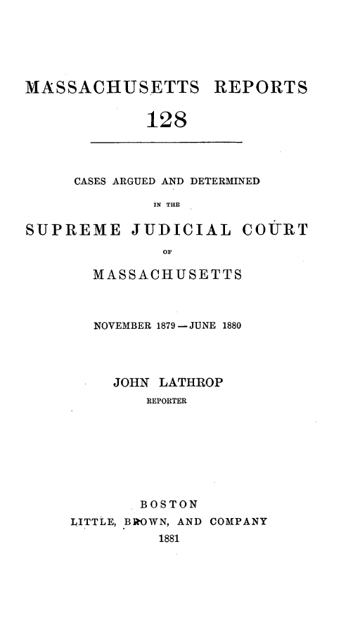 handle is hein.statereports/massredsc0128 and id is 1 raw text is: ï»¿MASSACHUSETTS

REPORTS

128

CASES ARGUED AND DETERMINED
IN THE

SUPREME

JUDICIAL

COURT

OF

MASSACHUSETTS
NOVEMBER 1879 - JUNE 1880
JOHN LATHROP
REPORTER
BOSTON
LITTLE, BROWN, AND COMPANY
1881


