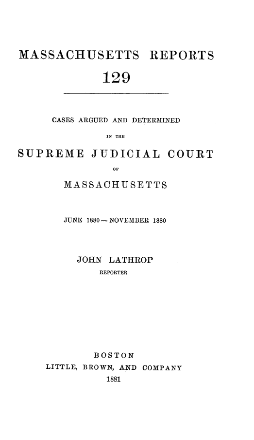 handle is hein.statereports/massredsc0129 and id is 1 raw text is: ï»¿MASSACHUSETTS REPORTS
129

CASES ARGUED AND DETERMINED
IN THE

SUPREME JUDICIAL COURT
OF
MASSACHUSETTS

JUNE 1880- NOVEMBER 1880
JOHN LATHROP
REPORTER
BOSTON
LITTLE, BROWN, AND COMPANY
1881


