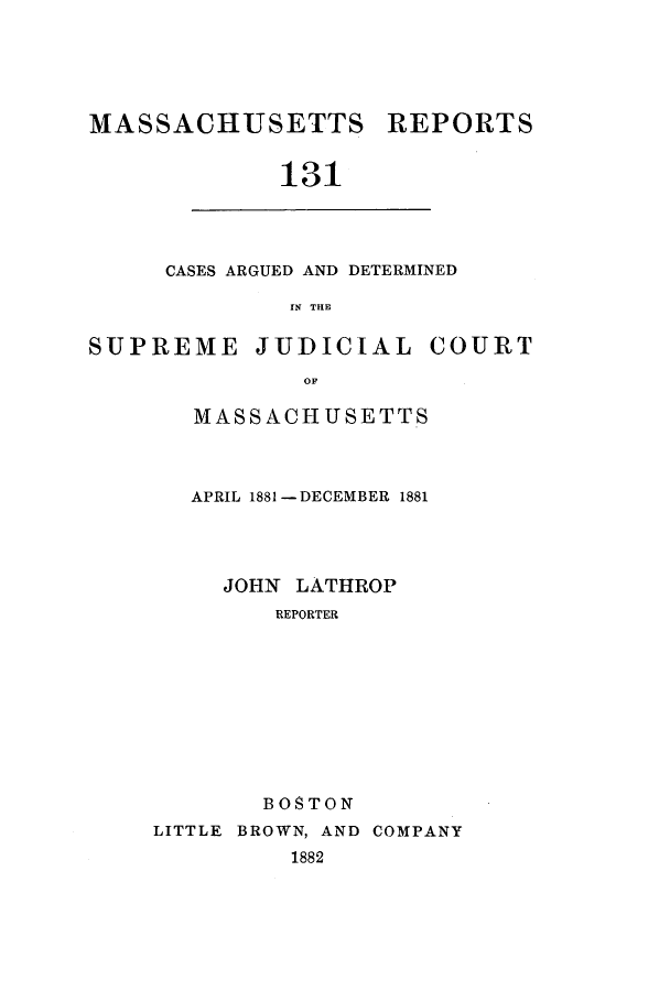 handle is hein.statereports/massredsc0131 and id is 1 raw text is: ï»¿MASSACHUSETTS REPORTS
131

CASES ARGUED AND DETERMINED
IN THE

SUPREME JUDICIAL COURT
OF
MASS ACH USE TT.S

APRIL 1881 -DECEMBER 1881
JOHN LATHROP
REPORTER
BOSTON

LITTLE BROWN, AND COMPANY
1882


