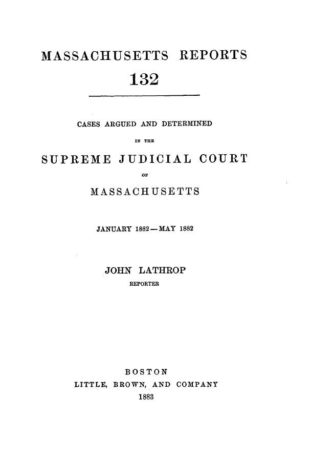 handle is hein.statereports/massredsc0132 and id is 1 raw text is: ï»¿MASSACHUSETTS REPORTS
132

CASES ARGUED AND DETERMINED
IN THE

SUPREME JUDICIAL COURT
OF
MASSACHUSETTS

JANUARY 1882 - MAY 1882
JOHN LATHROP
REPORTER
BOSTON
LITTLE, BROWN, AND COMPANY
1883


