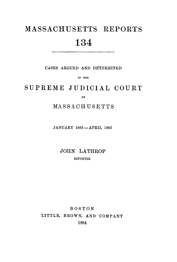 handle is hein.statereports/massredsc0134 and id is 1 raw text is: ï»¿MASSACHUSETTS

REPORTS

134

CASES ARGUED AND DETERMINED
IN THE

SUPREME JUDICIAL

op
MASSACHUSETTS

JANUARY 1883 - APRIL 1883
JOHN LATHROP
REPORTER
BOSTON
LITTLE, BROWN, AND COMPANY
1884

COURT


