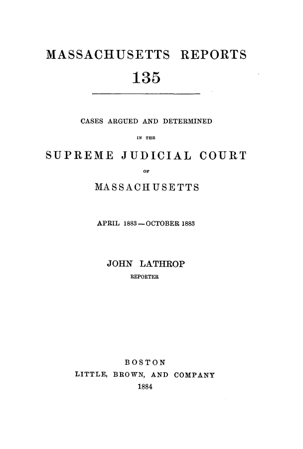 handle is hein.statereports/massredsc0135 and id is 1 raw text is: ï»¿MASSACHUSETTS REPORTS
135

CASES ARGUED AND DETERMINED
IN THE

SUPREME JUDICIAL COURT
oM
MASSACHUSETTS

APRIL 1883-OCTOBER 1883
JOHN LATHROP
REPORTER
BOSTON
LITTLE, BROWN, AND COMPANY
1884


