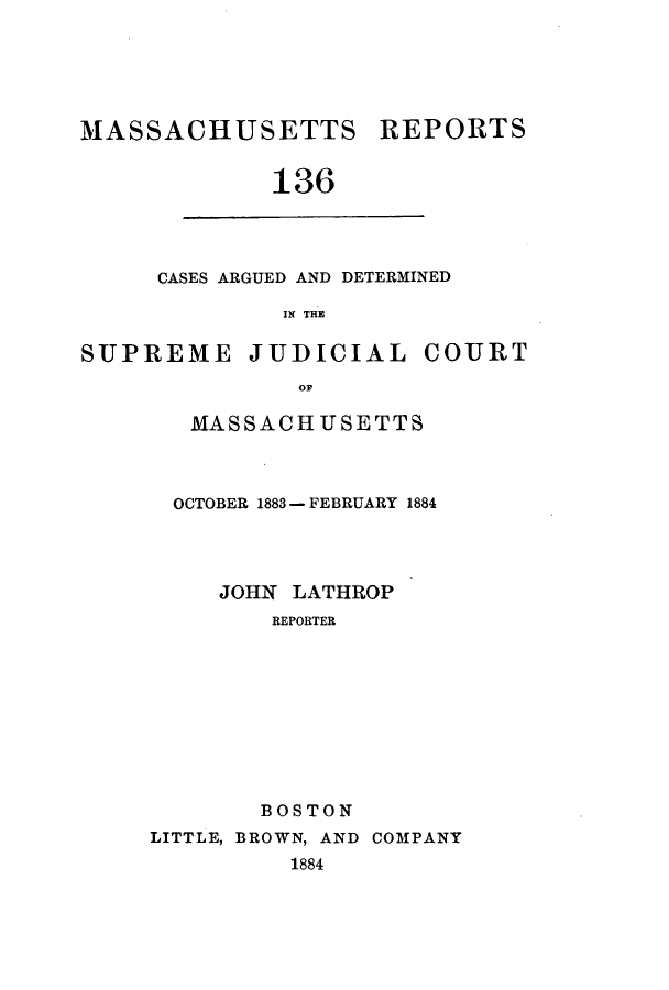 handle is hein.statereports/massredsc0136 and id is 1 raw text is: ï»¿MASSACHUSETTS REPORTS
136

CASES ARGUED AND DETERMINED
IN THE

SUPREME JUDICIAL COURT
oM
MASSACHUSETTS

OCTOBER 1883 - FEBRUARY 1884
JOHN LATHROP
REPORTER
BOSTON
LITTLE, BROWN, AND COMPANY
1884


