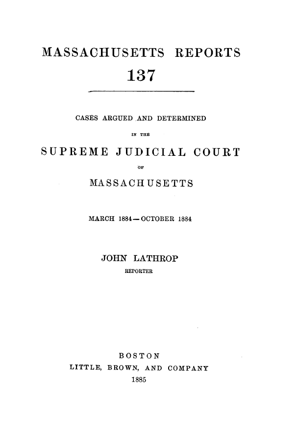 handle is hein.statereports/massredsc0137 and id is 1 raw text is: ï»¿MASSACHUSETTS REPORTS
137

CASES ARGUED AND DETERMINED
IN THE

SUPREME JUDICIAL COURT
OF
MASSACHUSETTS

MARCH 1884- OCTOBER 1884
JOHN LATHROP
REPORTER
BOSTON
LITTLE, BROWN, AND COMPANY
1885


