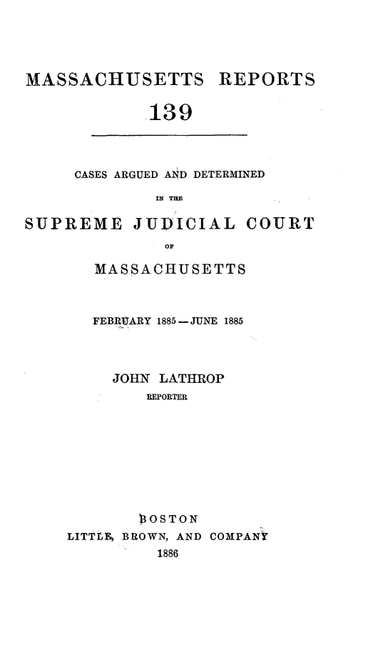 handle is hein.statereports/massredsc0139 and id is 1 raw text is: MASSACHUSETTS REPORTS
.139

CASES ARGUED AND DETERMINED
IN THE

SUPREME JUDICIAL COURT
OF
MASSACHUSETTS

FEBR.VARY 1885- JUNE 1885
JOHN LATHROP
REPORTER
)OSTON
LITTF, BROWN, AND COMPANY
1886


