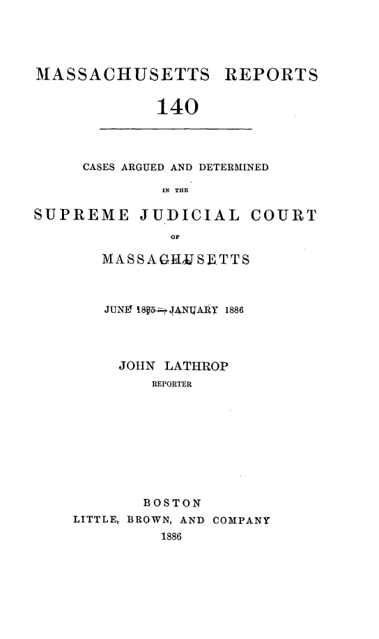 handle is hein.statereports/massredsc0140 and id is 1 raw text is: MASSACHUSETTS REPORTS
140

CASES ARGUED AND DETERMINED
IN THE

SUPREME JUDICIAL COURT
OF
MASSAGtJJSETTS

JUNg 8  JANIZARy 1886
JOHN LATHROP
REPORTER
BOSTON
LITTLE, BROWN, AND COMPANY
1886


