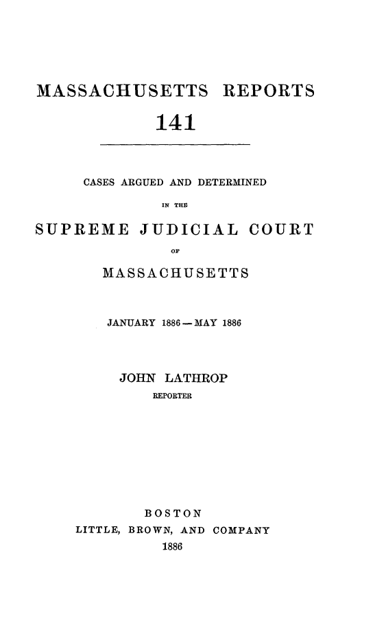 handle is hein.statereports/massredsc0141 and id is 1 raw text is: MASSACHUSETTS REPORTS
141

CASES ARGUED AND DETERMINED
IN THE

SUPREME JUDICIAL COURT
OF
MASSACHUSETTS

JANUARY 1886 - MAY 1886
JOHN LATHROP
REPORTER
BOSTON
LITTLE, BROWN, AND COMPANY
1886


