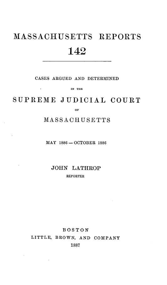 handle is hein.statereports/massredsc0142 and id is 1 raw text is: MASSACHUSETTS REPORTS
142

CASES ARGUED AND DETERMINED
IN TIE

SUPREME JUDICIAL COURT
OF
MASSACHUSETTS

MAY 1886 - OCTOBER 1886
JOHN LATHROP
REPORTER
BOSTON
LITTLE, BROWN, AND COMPANY
1887


