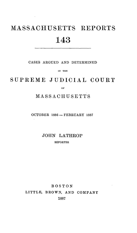 handle is hein.statereports/massredsc0143 and id is 1 raw text is: MASSACHUSETTS REPORTS
143

CASES ARGUED AND DETERMINED
IN THE

SUPREME JUDICIAL COURT
OF
MASSACHUSETTS

OCTOBER 1886 - FEBRUARY 1887
JOHN LATHROP
REPORTER
BOSTON
LITTLE, BROWN, AND COMPANY
1887


