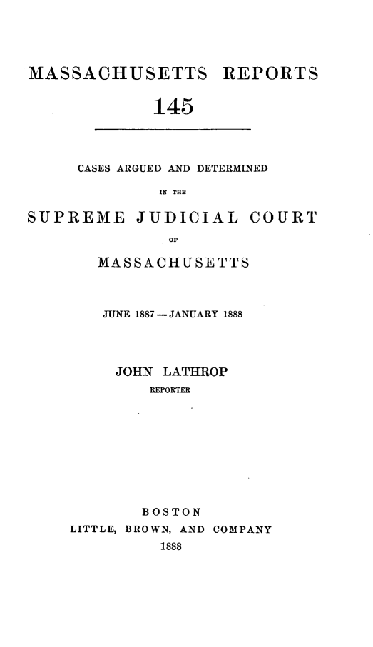 handle is hein.statereports/massredsc0145 and id is 1 raw text is: MASSACHUSETTS REPORTS
145

CASES ARGUED AND DETERMINED
IN THE

SUPREME JUDICIAL COURT
OF
MASSACHUSETTS

JUNE 1887- JANUARY 1888
JOHN LATHROP
REPORTER
BOSTON
LITTLE, BROWN, AND COMPANY
1888


