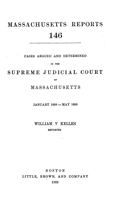 handle is hein.statereports/massredsc0146 and id is 1 raw text is: MASSACHUSETTS REPORTS
146

CASES ARGUED AND DETERMINED
IN THE

SUPREME JUDICIAL COURT
or
MASSACHUSETTS

JANUARY 1888- MAY 1888
WILLIAM V KELLEN
REPORTER
BOSTON
LITTLE, BROWN, AND COMPANY
1888


