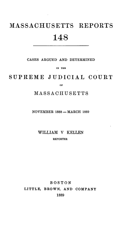 handle is hein.statereports/massredsc0148 and id is 1 raw text is: MASSACHUSETTS

REPORTS

148

CASES ARGUED AND DETERMINED
IN THE

SUPREME JUDICIAL

OF
MASSACHUSETTS

NOVEMBER 1888- MARCH 1889
WILLIAM V KELLEN
REPORTER
BOSTON

LITTLE, BROWN, AND
1889

COMPANY

COURT


