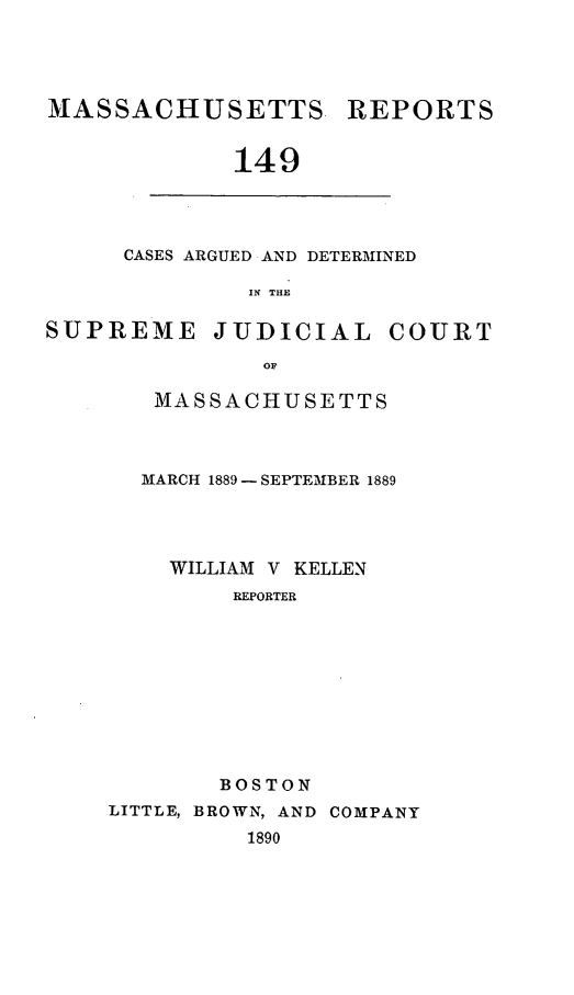 handle is hein.statereports/massredsc0149 and id is 1 raw text is: MASSACHUSETTS REPORTS
149

CASES ARGUED AND DETERMINED
IN THE

SUPREME JUDICIAL COURT
oF
MASSACHUSETTS

MARCH 1889 - SEPTEIBER 1889
WILLIAM V KELLEN
REPORTER
BOSTON
LITTLE, BROWN, AND COMPANY
1890


