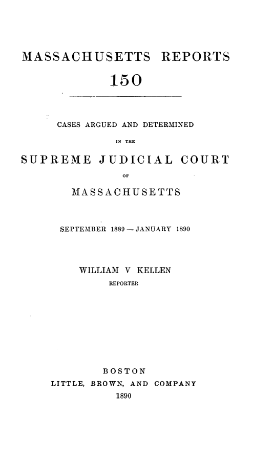 handle is hein.statereports/massredsc0150 and id is 1 raw text is: MASSACHUSETTS

REPORTS

150

CASES ARGUED AND DETERMINED
IN THE
SUPREME JUDICIAL COURT
OF

MASSACHUSETTS
SEPTEMBER 1889- JANUARY 1890
WILLIAM V KELLEN
REPORTER
BOSTON
LITTLE, BROWN, AND COMPANY
1890


