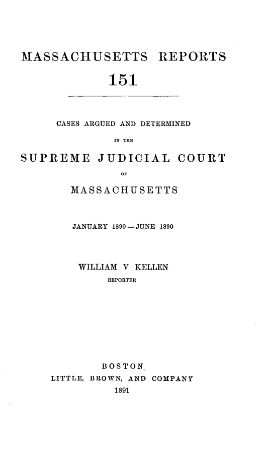 handle is hein.statereports/massredsc0151 and id is 1 raw text is: MASSACHUSETTS

REPORTS

151

CASES ARGUED AND DETERMINED
IN THE

SUPREME

JUDICIAL

COURT

MASSACHUSETTS
JANUARY 1890- JUNE 1890
WILLIAM V KELLEN
REPORTER
BOSTON
LITTLE, BROWN, AND COMPANY
1891


