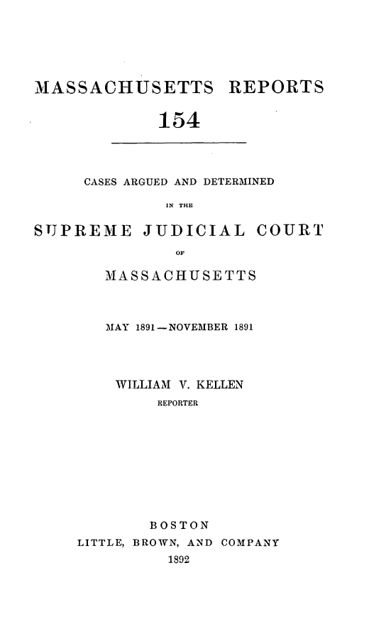 handle is hein.statereports/massredsc0154 and id is 1 raw text is: MASSACHUSETTS

REPORTS

154

CASES ARGUED AND DETERMINED
IN THE

SUPREME JUDICIAL

COURT

OF
MASSACHUSETTS

MAY 1891-NOVEMBER 1891
WILLIAM V. KELLEN
REPORTER
BOSTON
LITTLE, BROWN, AND COMPANY
1892


