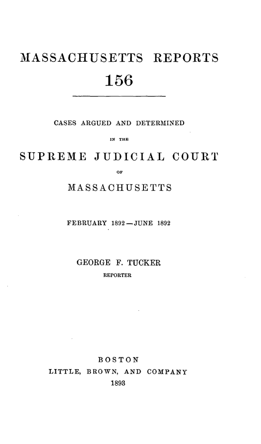 handle is hein.statereports/massredsc0156 and id is 1 raw text is: MASSACHUSETTS REPORTS
156

CASES ARGUED AND DETERMINED
IN THE

SUPREME JUDICIAL COURT
OF
MASSACHUSETTS

FEBRUARY 1892-JUNE 1892
GEORGE F. TUCKER
REPORTER
BOSTON
LITTLE, BROWN, AND COMPANY
1893


