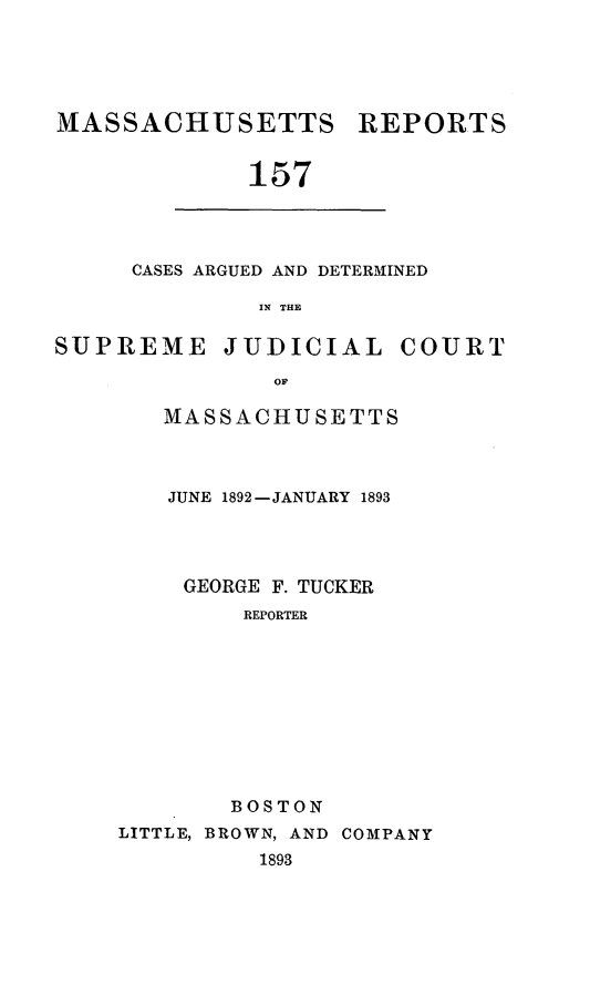 handle is hein.statereports/massredsc0157 and id is 1 raw text is: MASSACHUSETTS REPORTS
157

CASES ARGUED AND DETERMINED
IN THE

SUPREME JUDICIAL COURT
OF
MASSACHUSETTS

JUNE 1892-JANUARY 1893
GEORGE F. TUCKER
REPORTER
BOSTON
LITTLE, BROWN, AND COMPANY
1893


