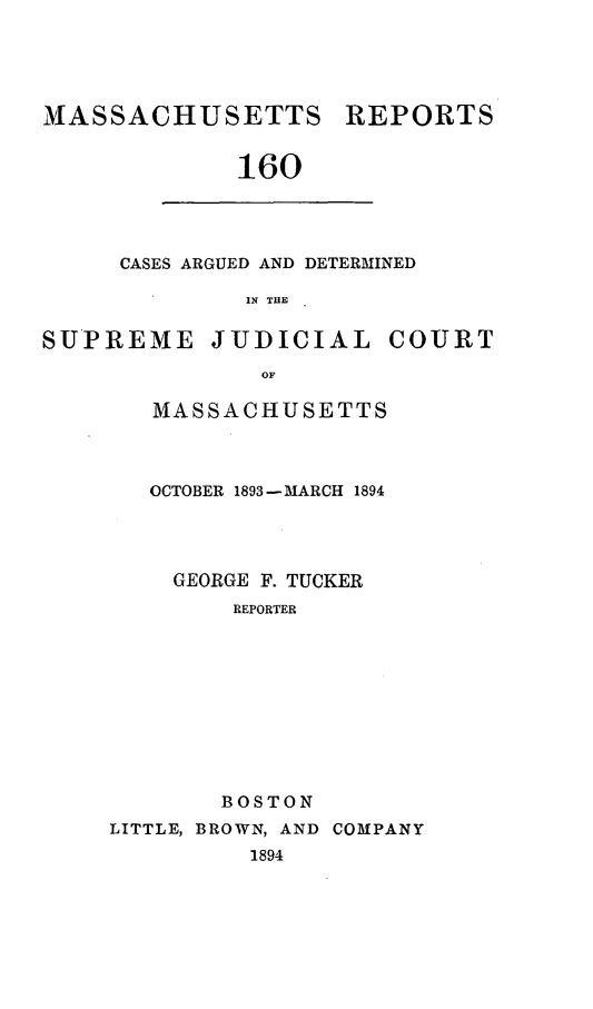 handle is hein.statereports/massredsc0160 and id is 1 raw text is: MASSACHUSETTS REPORTS
160

CASES ARGUED AND DETERMINED
IN THE

SUPREME JUDICIAL COURT
OF
MASSACHUSETTS

OCTOBER 1893-MARCH 1894
GEORGE F. TUCKER
REPORTER
BOSTON
LITTLE, BROWN, AND COMPANY
1894


