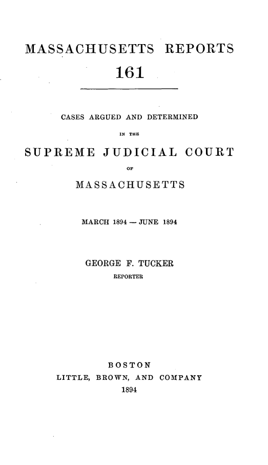 handle is hein.statereports/massredsc0161 and id is 1 raw text is: MASSACHUSETTS

REPORTS

161

CASES ARGUED AND DETERMINED
IN THE

SUPREME

JUDICIAL

COURT

MASSACHUSETTS
MARCH 1894 - JUNE 1894
GEORGE F. TUCKER
REPORTER
BOSTON

LITTLE, BROWN, AND COMPANY
1894


