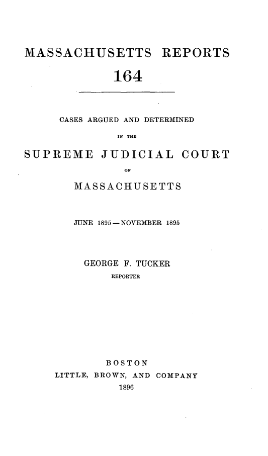 handle is hein.statereports/massredsc0164 and id is 1 raw text is: MASSACHUSETTS REPORTS
164

CASES ARGUED AND DETERMINED
IN THE

SUPREME JUDICIAL COURT
OF
MASSACHUSETTS

JUNE 1895- NOVEMBER 1895
GEORGE F. TUCKER
REPORTER
BOSTON
LITTLE, BROWN, AND COMPANY
1896


