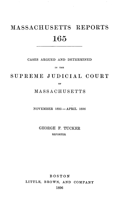 handle is hein.statereports/massredsc0165 and id is 1 raw text is: MASSACI-IUSETTS REPORTS
165

CASES ARGUED AND DETERMINED
IN THE

SUPREME JUDICIAL COURT
OF
MASSACHUSETTS

NOVEMBER 1895-APRIL 1896
GEORGE F. TUCKER
REPORTER
BOSTON
LITTLE, BROWN, AND COMPANY
1896


