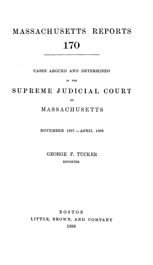 handle is hein.statereports/massredsc0170 and id is 1 raw text is: MASSACHUSETTS

REPORTS

170

CASES ARGUED AND DETERMINED
IN TIlE

SUPREME JUDICIAL

COURT

OF
MASSACHUSETTS

NOVEMBER 1897- APRIL 1898
GEORGE F. TUCKER
REPORTER
BOSTON
LITTLE, BROWN, AND COMPANY
1898


