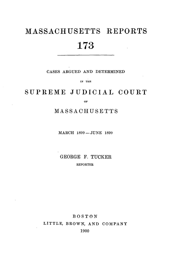 handle is hein.statereports/massredsc0173 and id is 1 raw text is: MASSACHUSETTS

REPORTS

173

CASES ARGUED AND DETERMINED
IN THE

SUPREME

JUDICIAL

COURT

MASSACHUSETTS
MARCH 1899- JUNE 1899
GEORGE F. TUCKER
REPORTER
BOSTON
LITTLE, BROWN, AND COMPANY
1900


