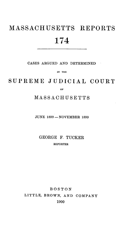 handle is hein.statereports/massredsc0174 and id is 1 raw text is: MASSACHUSETTS REPORTS
174

CASES ARGUED AND DETERMINED
IN THE

SUPREME JUDICIAL COURT
OF
MASSACHUSETTS

JUNE 1899- NOVEMBER 1899
GEORGE F. TUCKER
REPORTER
BOSTON
LITTLE, BROWN, AND COMPANY
1900


