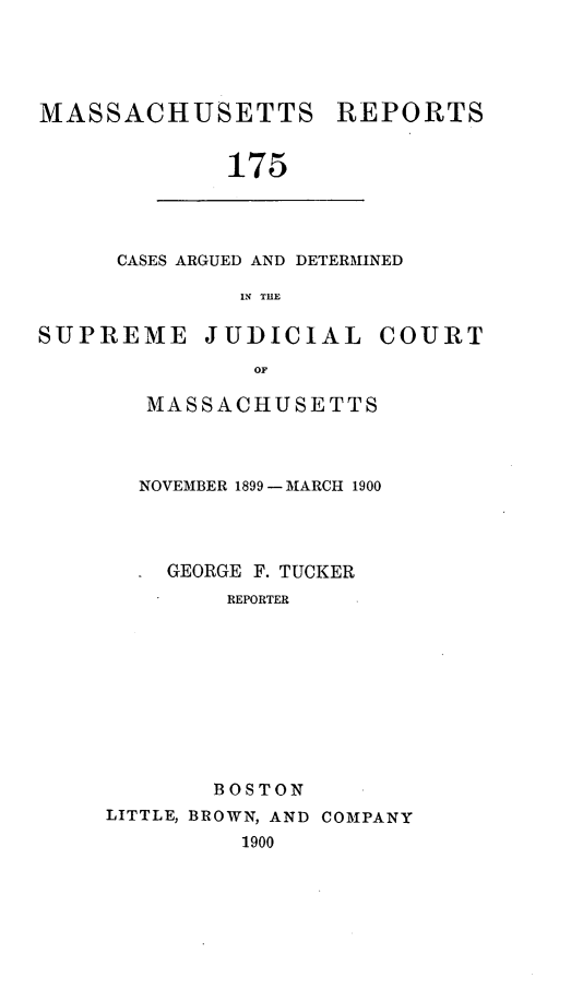 handle is hein.statereports/massredsc0175 and id is 1 raw text is: MASSACHUSETTS REPORTS
175

CASES ARGUED AND DETERMINED
IN THE

SUPREME JUDICIAL COURT
OF
MASSACHUSETTS

NOVEMBER 1899- MARCH 1900
GEORGE F. TUCKER
REPORTER
BOSTON
LITTLE, BROWN, AND COMPANY
1900


